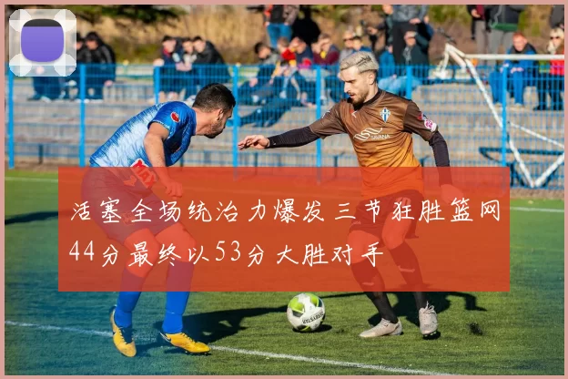 活塞全场统治力爆发三节狂胜篮网44分最终以53分大胜对手