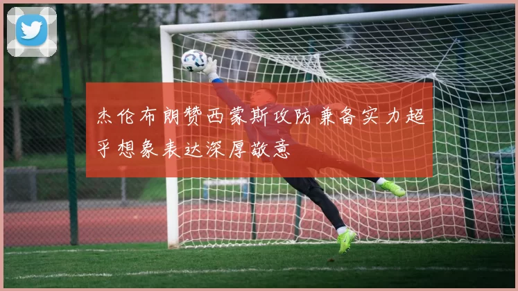 杰伦布朗赞西蒙斯攻防兼备实力超乎想象表达深厚敬意