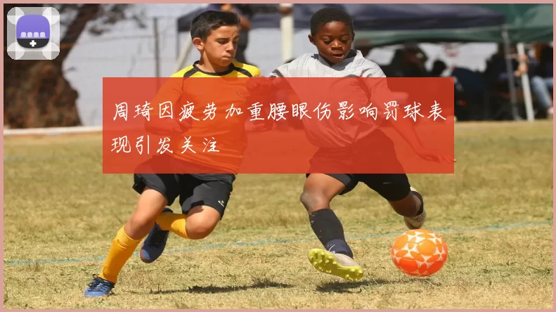 周琦因疲劳加重腰眼伤影响罚球表现引发关注