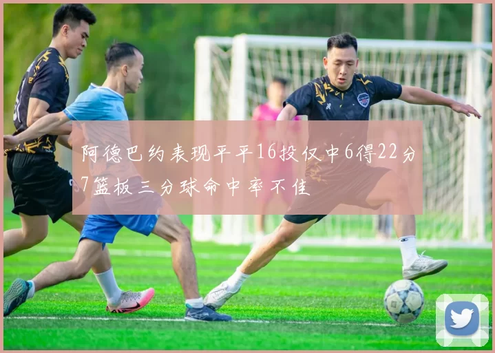 阿德巴约表现平平16投仅中6得22分7篮板三分球命中率不佳