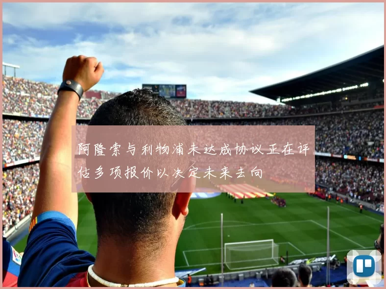 阿隆索与利物浦未达成协议正在评估多项报价以决定未来去向