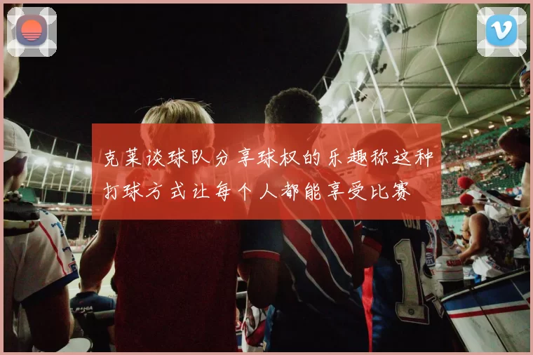 克莱谈球队分享球权的乐趣称这种打球方式让每个人都能享受比赛