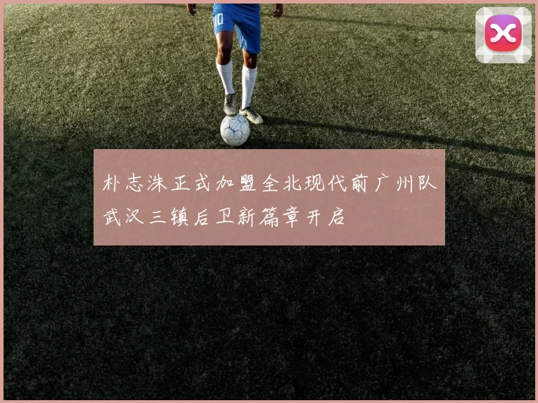 朴志洙正式加盟全北现代前广州队武汉三镇后卫新篇章开启