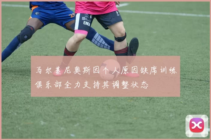 马尔基尼奥斯因个人原因缺席训练俱乐部全力支持其调整状态