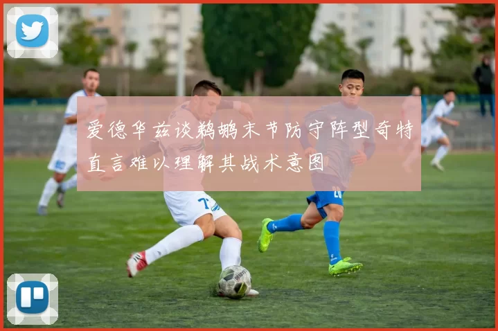 爱德华兹谈鹈鹕末节防守阵型奇特直言难以理解其战术意图