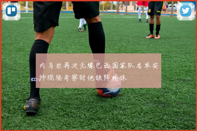 内马尔再次无缘巴西国家队名单安帅现场考察时他缺阵轮休