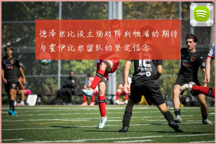 德泽尔比谈主场对阵利物浦的期待与霍伊比尔留队的坚定信念