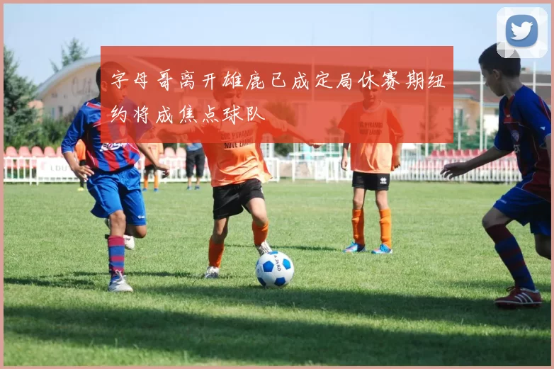 字母哥离开雄鹿已成定局休赛期纽约将成焦点球队