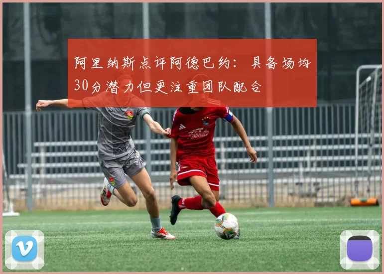 阿里纳斯点评阿德巴约：具备场均30分潜力但更注重团队配合