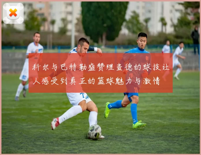 科尔与巴特勒盛赞理查德的球技让人感受到真正的篮球魅力与激情