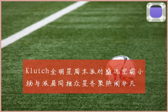 Klutch全明星周末派对盛况空前小杨与浓眉同框众星齐聚热闹非凡