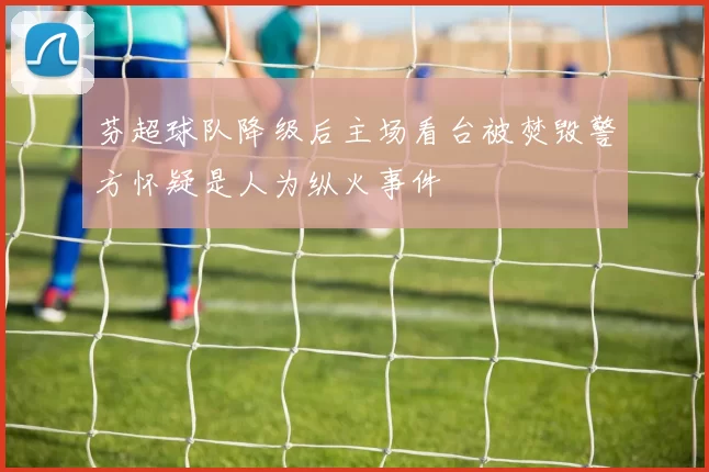 芬超球队降级后主场看台被焚毁警方怀疑是人为纵火事件