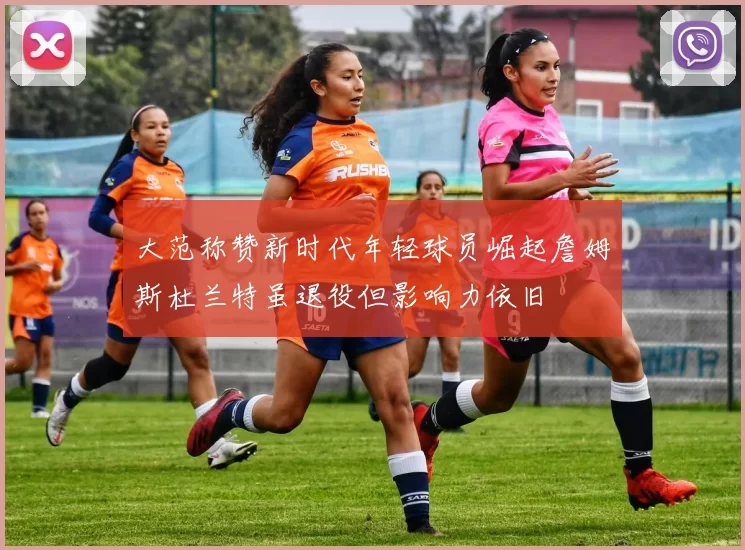 大范称赞新时代年轻球员崛起詹姆斯杜兰特虽退役但影响力依旧