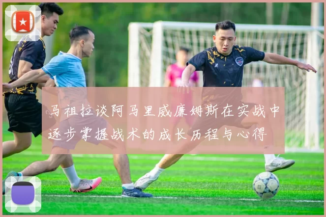 马祖拉谈阿马里威廉姆斯在实战中逐步掌握战术的成长历程与心得