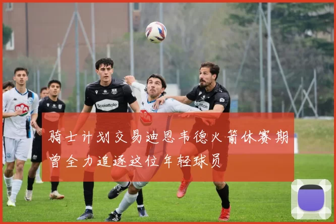 骑士计划交易迪恩韦德火箭休赛期曾全力追逐这位年轻球员