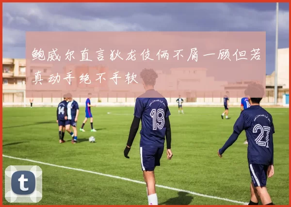 鲍威尔直言狄龙伎俩不屑一顾但若真动手绝不手软